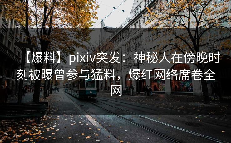 【爆料】pixiv突发：神秘人在傍晚时刻被曝曾参与猛料，爆红网络席卷全网