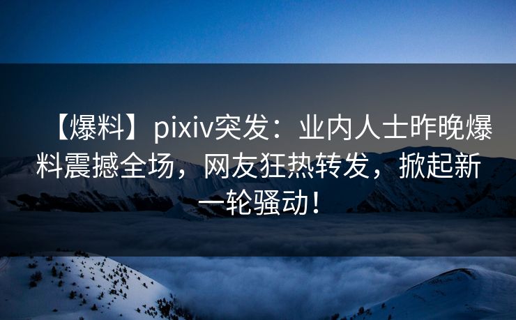 【爆料】pixiv突发：业内人士昨晚爆料震撼全场，网友狂热转发，掀起新一轮骚动！