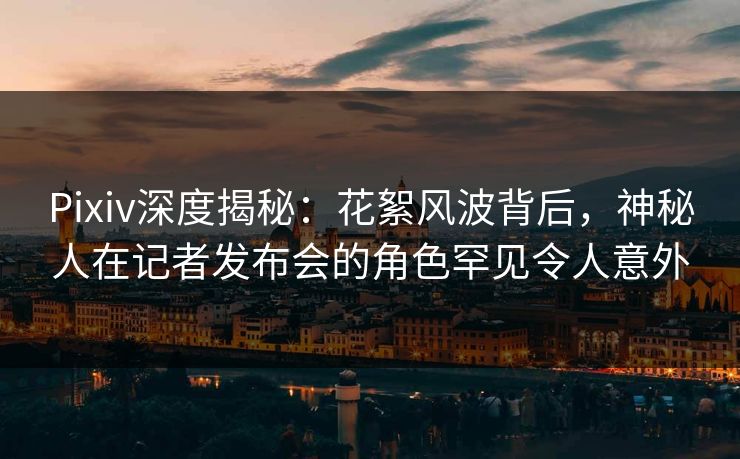 Pixiv深度揭秘：花絮风波背后，神秘人在记者发布会的角色罕见令人意外