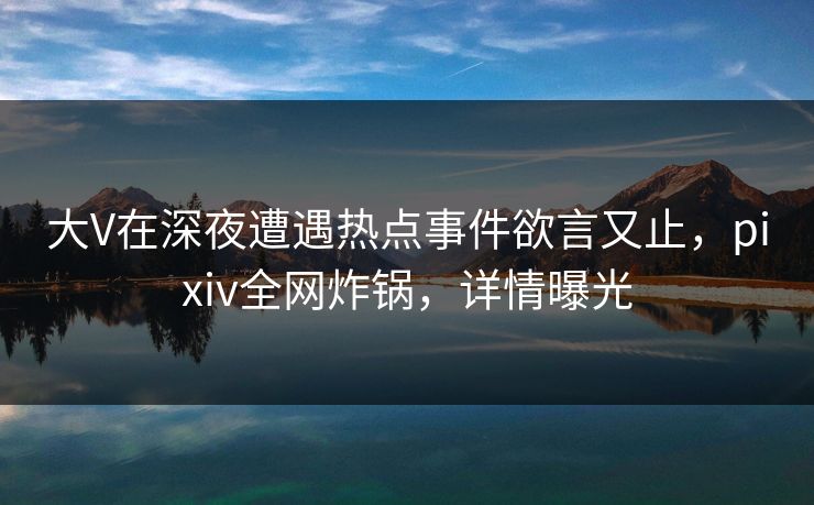 大V在深夜遭遇热点事件欲言又止，pixiv全网炸锅，详情曝光