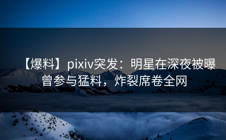 【爆料】pixiv突发：明星在深夜被曝曾参与猛料，炸裂席卷全网