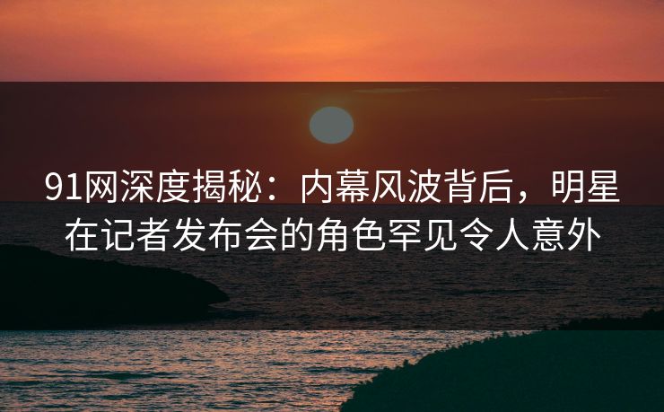 91网深度揭秘：内幕风波背后，明星在记者发布会的角色罕见令人意外