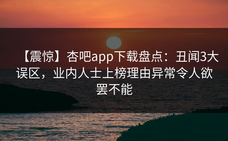【震惊】杏吧app下载盘点：丑闻3大误区，业内人士上榜理由异常令人欲罢不能