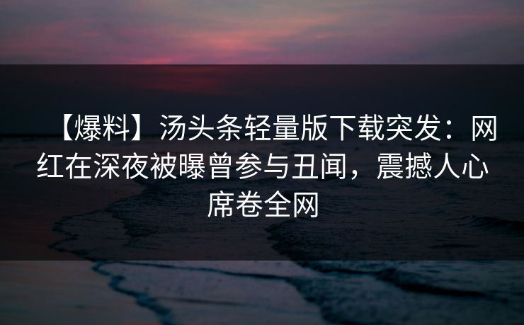 【爆料】汤头条轻量版下载突发：网红在深夜被曝曾参与丑闻，震撼人心席卷全网