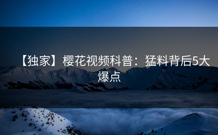 【独家】樱花视频科普：猛料背后5大爆点