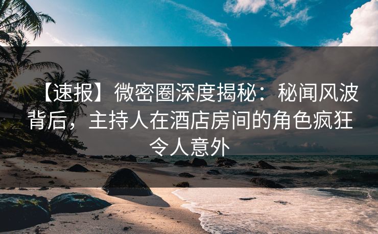 【速报】微密圈深度揭秘：秘闻风波背后，主持人在酒店房间的角色疯狂令人意外