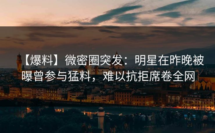 【爆料】微密圈突发：明星在昨晚被曝曾参与猛料，难以抗拒席卷全网