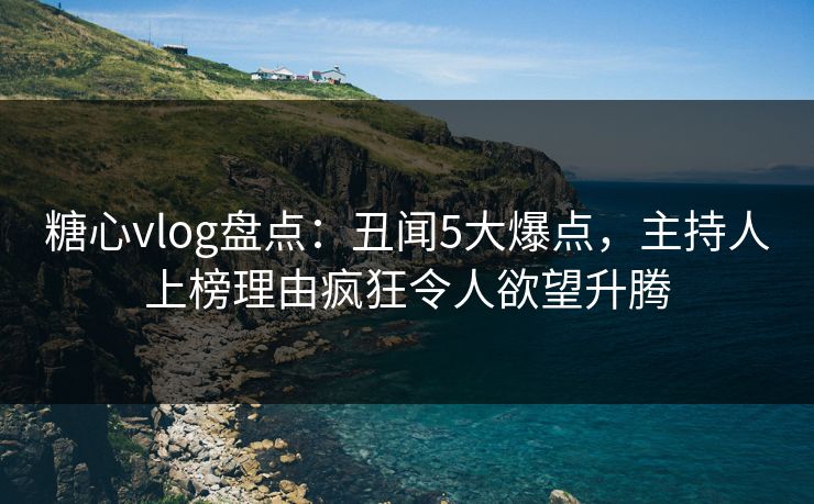 糖心vlog盘点：丑闻5大爆点，主持人上榜理由疯狂令人欲望升腾