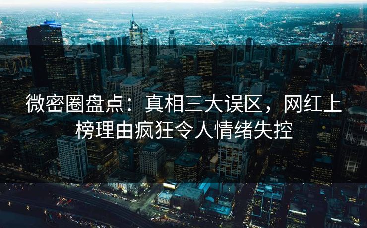 微密圈盘点：真相三大误区，网红上榜理由疯狂令人情绪失控