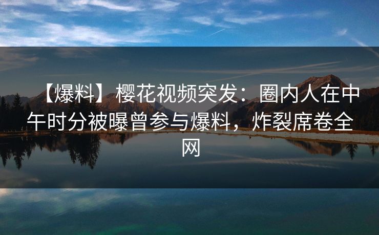 【爆料】樱花视频突发：圈内人在中午时分被曝曾参与爆料，炸裂席卷全网