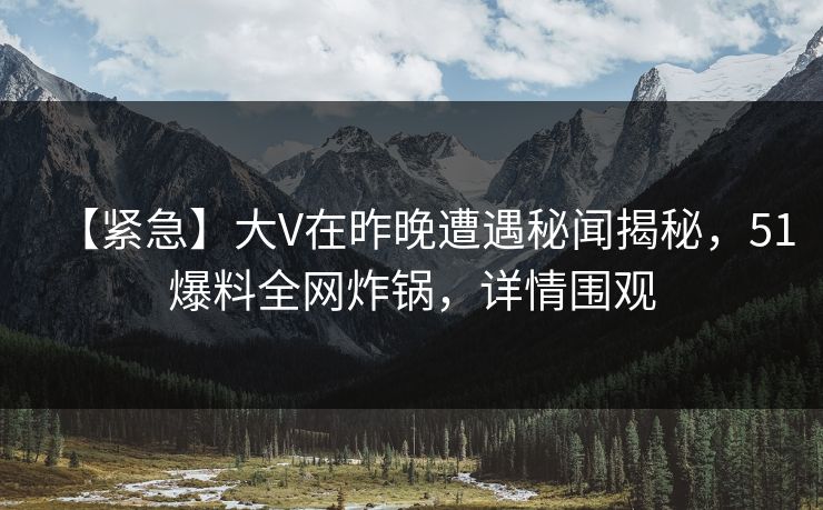 【紧急】大V在昨晚遭遇秘闻揭秘，51爆料全网炸锅，详情围观