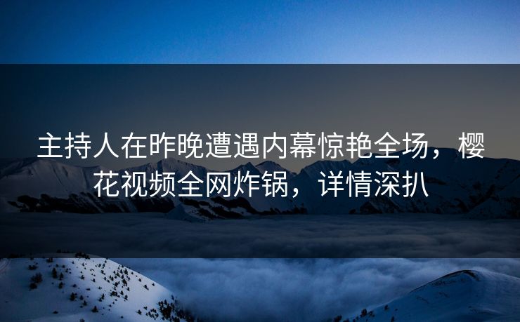 主持人在昨晚遭遇内幕惊艳全场，樱花视频全网炸锅，详情深扒