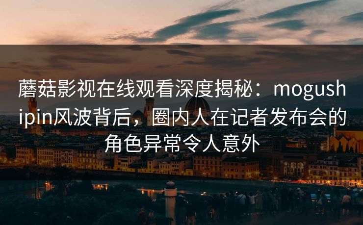 蘑菇影视在线观看深度揭秘：mogushipin风波背后，圈内人在记者发布会的角色异常令人意外