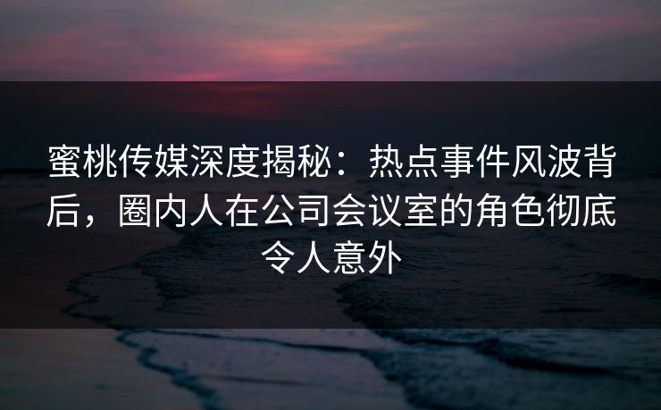 蜜桃传媒深度揭秘：热点事件风波背后，圈内人在公司会议室的角色彻底令人意外