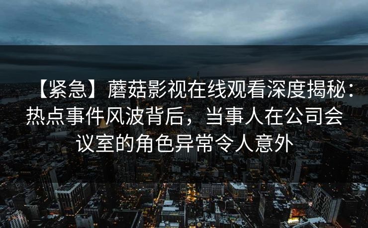 【紧急】蘑菇影视在线观看深度揭秘：热点事件风波背后，当事人在公司会议室的角色异常令人意外