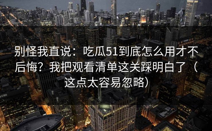 别怪我直说：吃瓜51到底怎么用才不后悔？我把观看清单这关踩明白了（这点太容易忽略）