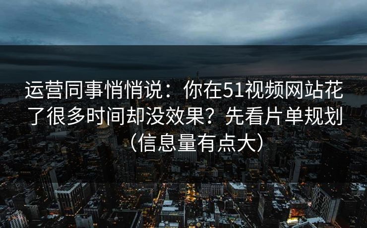 运营同事悄悄说：你在51视频网站花了很多时间却没效果？先看片单规划（信息量有点大）