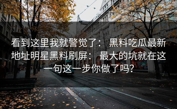 看到这里我就警觉了： 黑料吃瓜最新地址明星黑料刷屏： 最大的坑就在这一句这一步你做了吗？