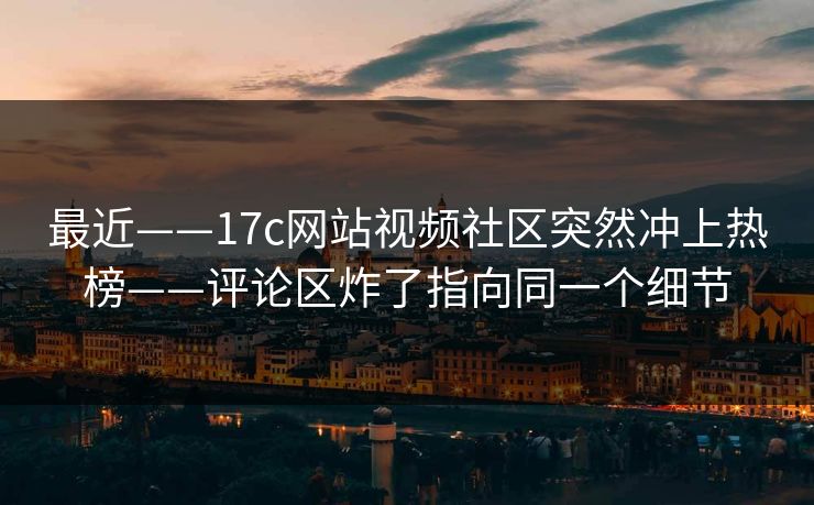 最近——17c网站视频社区突然冲上热榜——评论区炸了指向同一个细节