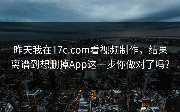 昨天我在17c.com看视频制作，结果离谱到想删掉App这一步你做对了吗？